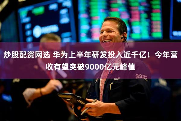 炒股配资网选 华为上半年研发投入近千亿！今年营收有望突破9000亿元峰值
