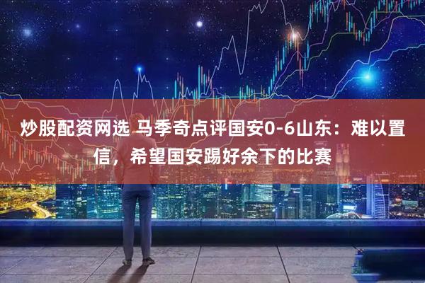 炒股配资网选 马季奇点评国安0-6山东：难以置信，希望国安踢好余下的比赛