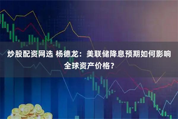 炒股配资网选 杨德龙：美联储降息预期如何影响全球资产价格？