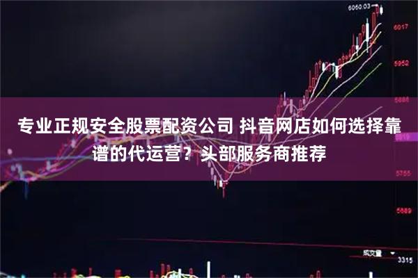 专业正规安全股票配资公司 抖音网店如何选择靠谱的代运营？头部服务商推荐