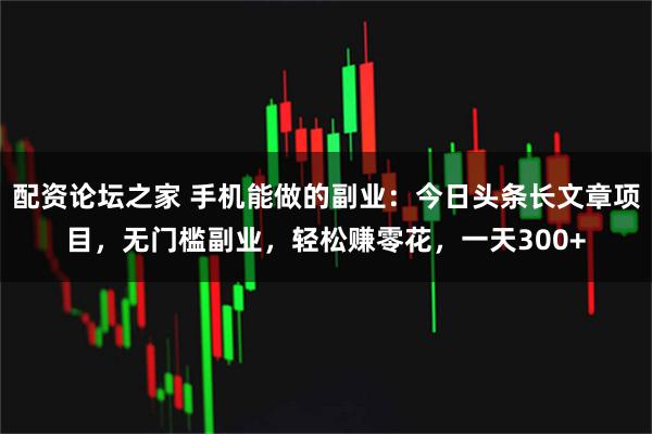 配资论坛之家 手机能做的副业：今日头条长文章项目，无门槛副业，轻松赚零花，一天300+