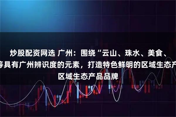 炒股配资网选 广州：围绕“云山、珠水、美食、粤剧”等具有广州辨识度的元素，打造特色鲜明的区域生态产品品牌