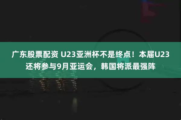 广东股票配资 U23亚洲杯不是终点！本届U23还将参与9月亚运会，韩国将派最强阵