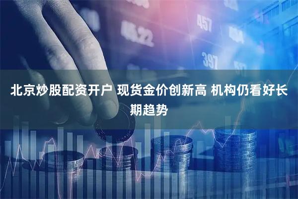 北京炒股配资开户 现货金价创新高 机构仍看好长期趋势