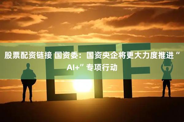 股票配资链接 国资委：国资央企将更大力度推进“AI+”专项行动