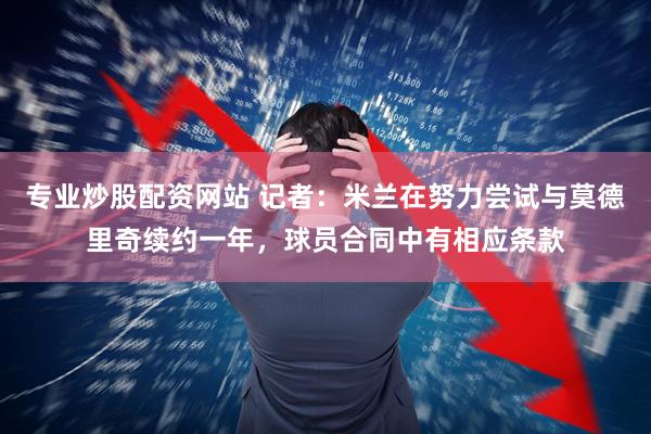 专业炒股配资网站 记者：米兰在努力尝试与莫德里奇续约一年，球员合同中有相应条款