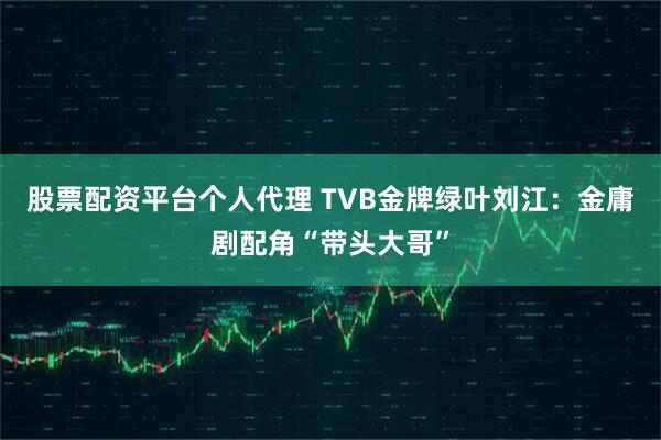 股票配资平台个人代理 TVB金牌绿叶刘江：金庸剧配角“带头大哥”