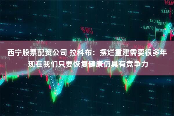 西宁股票配资公司 拉科布：摆烂重建需要很多年 现在我们只要恢复健康仍具有竞争力