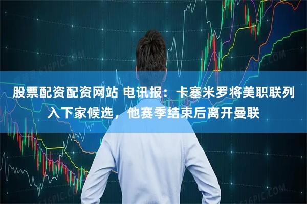股票配资配资网站 电讯报：卡塞米罗将美职联列入下家候选，他赛季结束后离开曼联