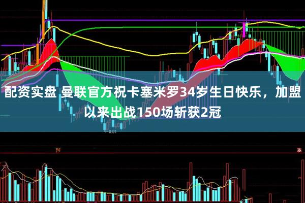 配资实盘 曼联官方祝卡塞米罗34岁生日快乐，加盟以来出战150场斩获2冠