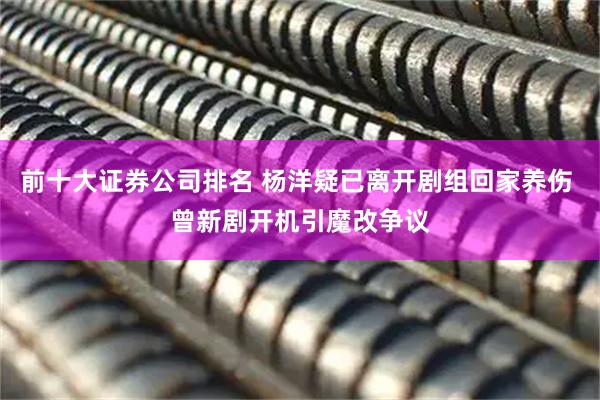 前十大证券公司排名 杨洋疑已离开剧组回家养伤 曾新剧开机引魔改争议