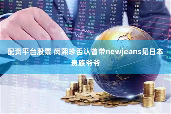 配资平台股票 闵熙珍否认曾带newjeans见日本贵族爷爷