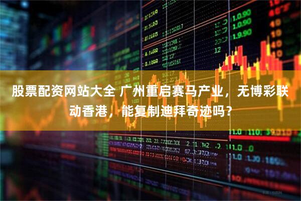 股票配资网站大全 广州重启赛马产业，无博彩联动香港，能复制迪拜奇迹吗？