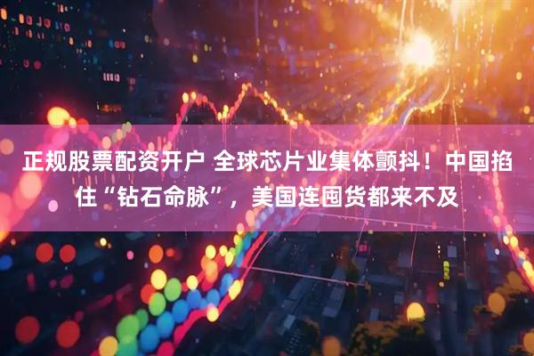 正规股票配资开户 全球芯片业集体颤抖！中国掐住“钻石命脉”，美国连囤货都来不及