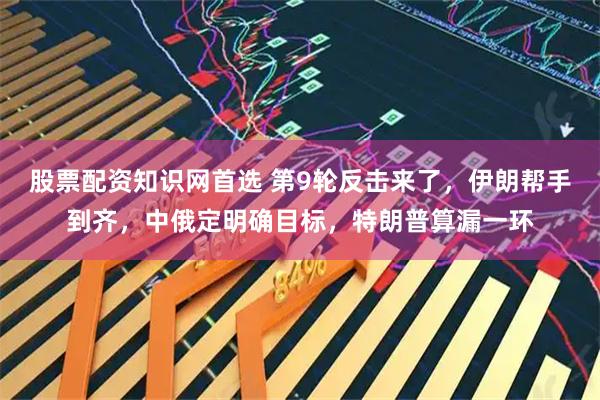 股票配资知识网首选 第9轮反击来了，伊朗帮手到齐，中俄定明确目标，特朗普算漏一环