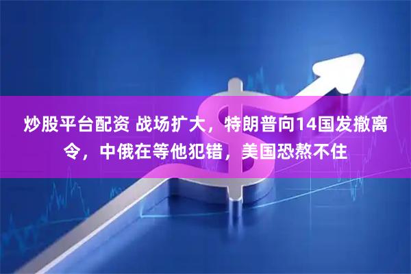 炒股平台配资 战场扩大，特朗普向14国发撤离令，中俄在等他犯错，美国恐熬不住