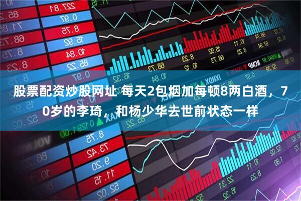 股票配资炒股网址 每天2包烟加每顿8两白酒，70岁的李琦，和杨少华去世前状态一样