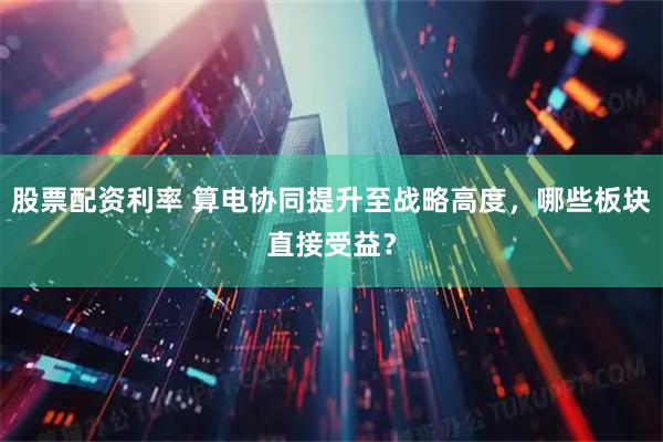 股票配资利率 算电协同提升至战略高度，哪些板块直接受益？