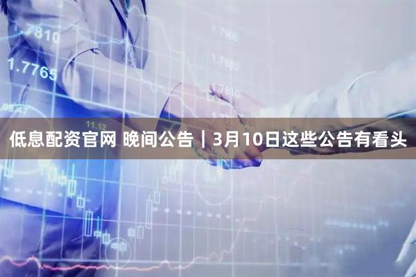 低息配资官网 晚间公告｜3月10日这些公告有看头