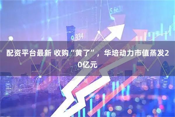 配资平台最新 收购“黄了”，华培动力市值蒸发20亿元