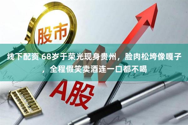 线下配资 68岁于荣光现身贵州，脸肉松垮像嘎子，全程假笑卖酒连一口都不喝