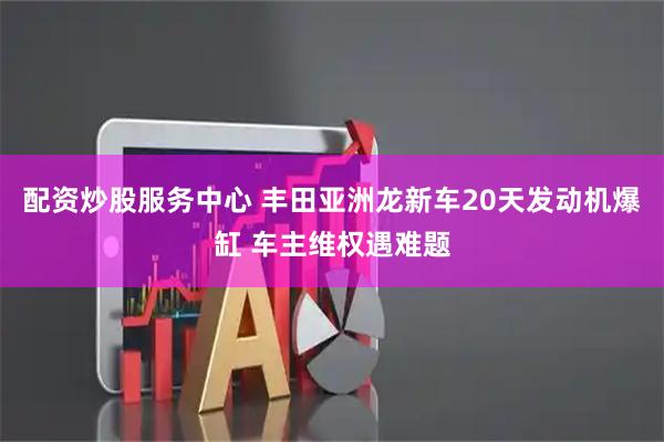 配资炒股服务中心 丰田亚洲龙新车20天发动机爆缸 车主维权遇难题