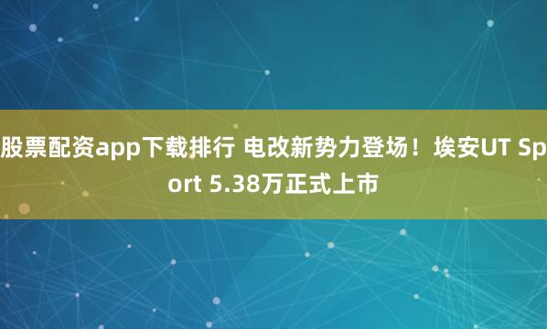 股票配资app下载排行 电改新势力登场！埃安UT Sport 5.38万正式上市