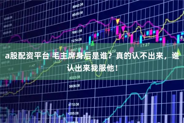a股配资平台 毛主席身后是谁？真的认不出来，谁认出来我服他！