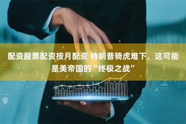 配资股票配资按月配资 特朗普骑虎难下，这可能是美帝国的“终极之战”