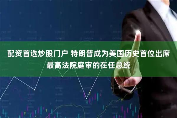 配资首选炒股门户 特朗普成为美国历史首位出席最高法院庭审的在任总统