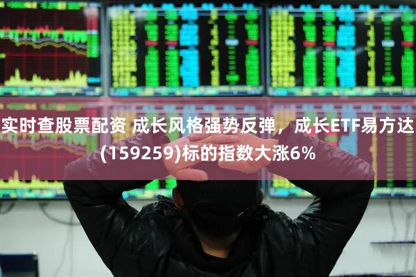 实时查股票配资 成长风格强势反弹，成长ETF易方达(159259)标的指数大涨6%