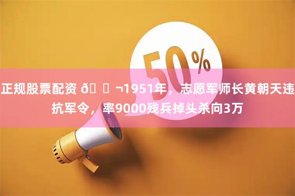 正规股票配资 🌬1951年，志愿军师长黄朝天违抗军令，率9000残兵掉头杀向3万