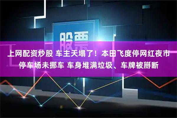 上网配资炒股 车主天塌了！本田飞度停网红夜市停车场未挪车 车身堆满垃圾、车牌被掰断